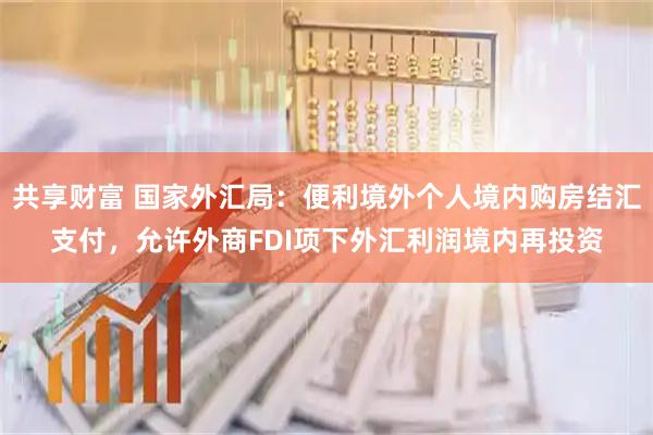 共享财富 国家外汇局：便利境外个人境内购房结汇支付，允许外商FDI项下外汇利润境内再投资