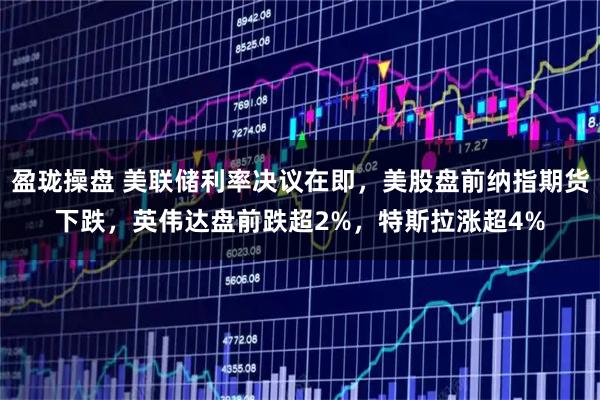 盈珑操盘 美联储利率决议在即，美股盘前纳指期货下跌，英伟达盘前跌超2%，特斯拉涨超4%
