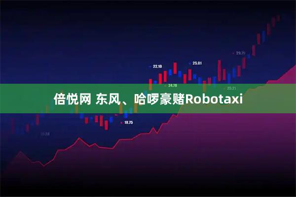 倍悦网 东风、哈啰豪赌Robotaxi