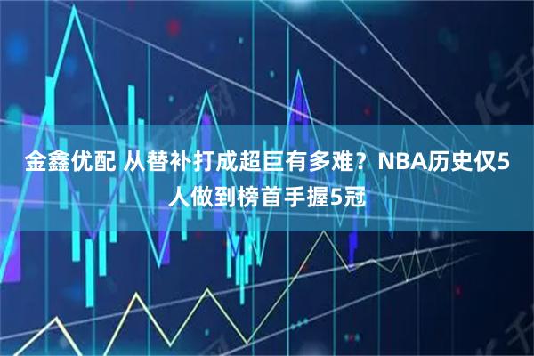 金鑫优配 从替补打成超巨有多难？NBA历史仅5人做到榜首手握5冠