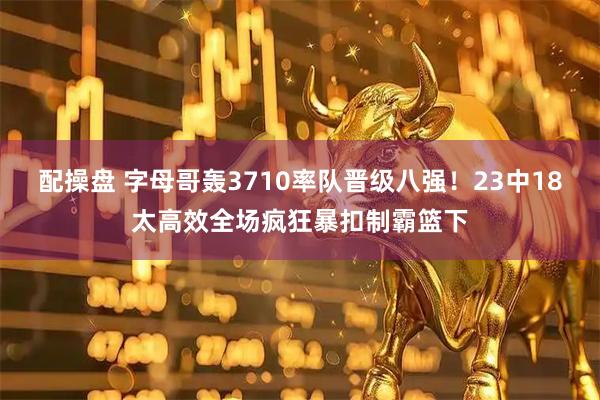 配操盘 字母哥轰3710率队晋级八强！23中18太高效全场疯狂暴扣制霸篮下
