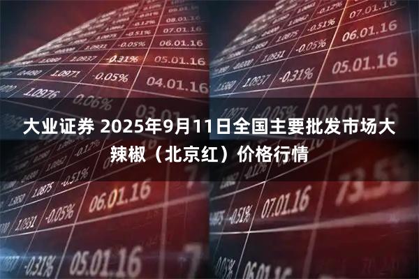 大业证券 2025年9月11日全国主要批发市场大辣椒（北京红）价格行情