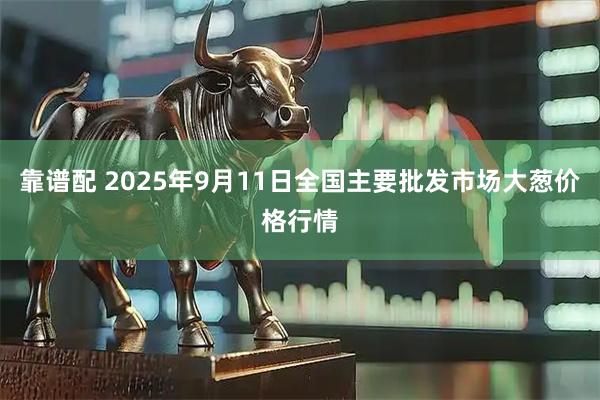 靠谱配 2025年9月11日全国主要批发市场大葱价格行情