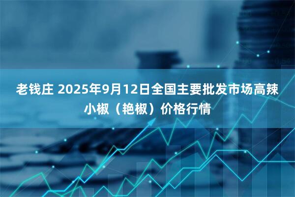 老钱庄 2025年9月12日全国主要批发市场高辣小椒（艳椒）价格行情