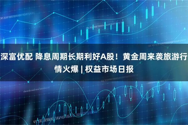 深富优配 降息周期长期利好A股！黄金周来袭旅游行情火爆 | 权益市场日报