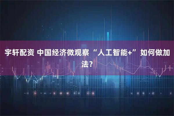 宇轩配资 中国经济微观察 “人工智能+” 如何做加法？