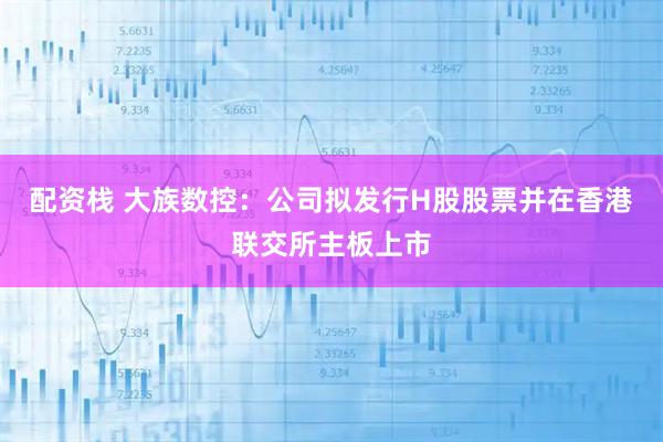 配资栈 大族数控：公司拟发行H股股票并在香港联交所主板上市