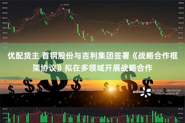 优配货主 首钢股份与吉利集团签署《战略合作框架协议》拟在多领域开展战略合作