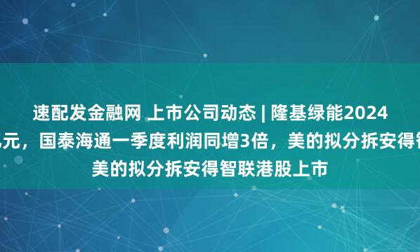 速配发金融网 上市公司动态 | 隆基绿能2024年亏86.18亿元，国泰海通一季度利润同增3倍，美的拟分拆安得智联港股上市