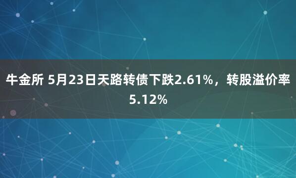 牛金所 5月23日天路转债下跌2.61%，转股溢价率5.12%