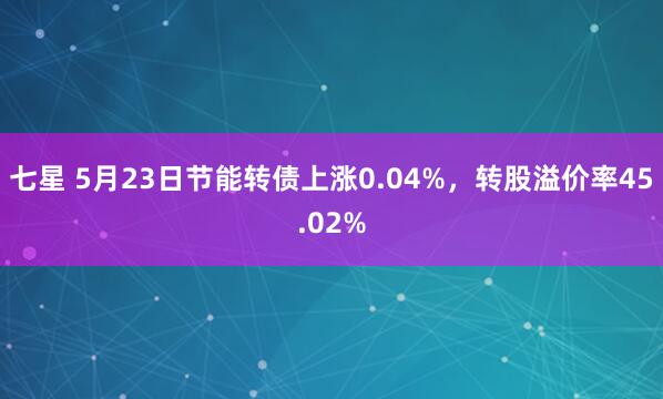 七星 5月23日节能转债上涨0.04%，转股溢价率45.02%