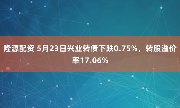 隆源配资 5月23日兴业转债下跌0.75%，转股溢价率17.06%