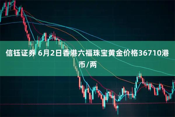 信钰证券 6月2日香港六福珠宝黄金价格36710港币/两