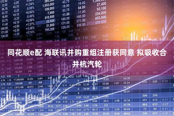 同花顺e配 海联讯并购重组注册获同意 拟吸收合并杭汽轮