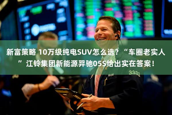 新富策略 10万级纯电SUV怎么选？“车圈老实人” 江铃集团新能源羿驰05S给出实在答案！