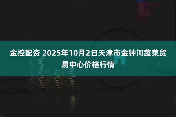 金控配资 2025年10月2日天津市金钟河蔬菜贸易中心价格行情