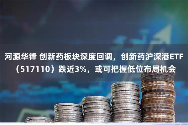 河源华锋 创新药板块深度回调，创新药沪深港ETF（517110）跌近3%，或可把握低位布局机会