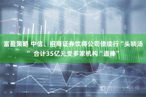 富盈策略 中信、招商证券饮得公司债续行“头啖汤” 合计35亿元受多家机构“追捧”
