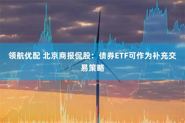 领航优配 北京商报侃股：债券ETF可作为补充交易策略