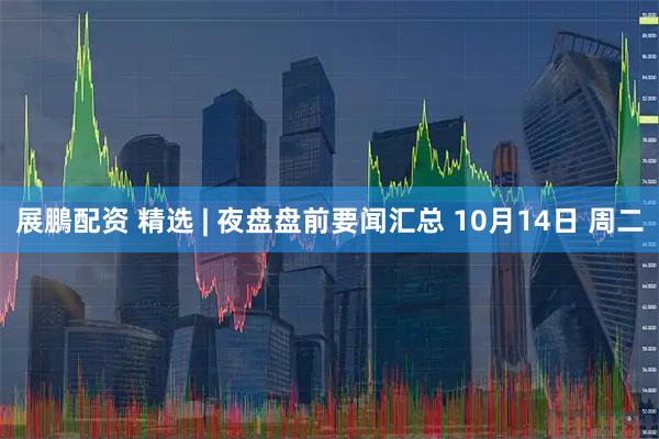 展鵬配资 精选 | 夜盘盘前要闻汇总 10月14日 周二