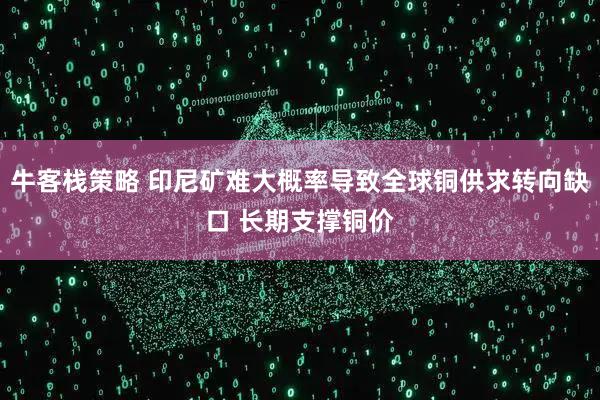 牛客栈策略 印尼矿难大概率导致全球铜供求转向缺口 长期支撑铜价