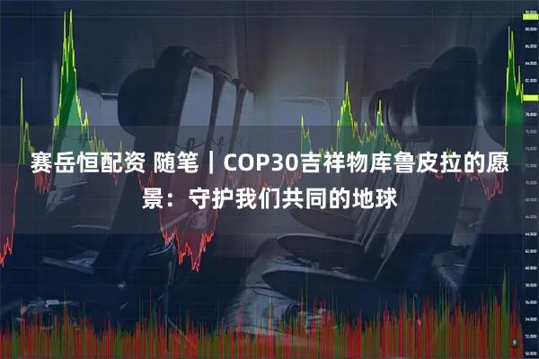 赛岳恒配资 随笔｜COP30吉祥物库鲁皮拉的愿景：守护我们共同的地球