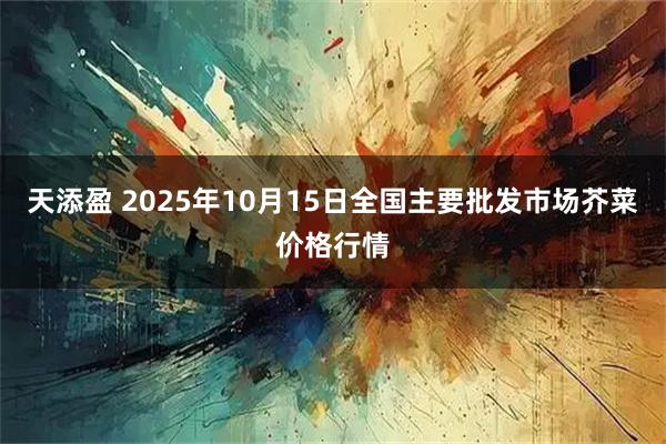 天添盈 2025年10月15日全国主要批发市场芥菜价格行情
