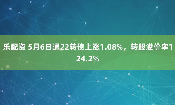 乐配资 5月6日通22转债上涨1.08%，转股溢价率124.2%