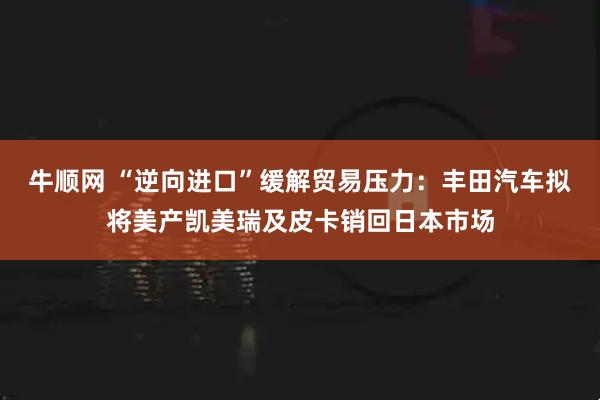 牛顺网 “逆向进口”缓解贸易压力：丰田汽车拟将美产凯美瑞及皮卡销回日本市场