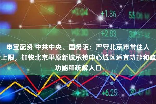 申宝配资 中共中央、国务院：严守北京市常住人口总量上限，加快北京平原新城承接中心城区适宜功能和疏解人口