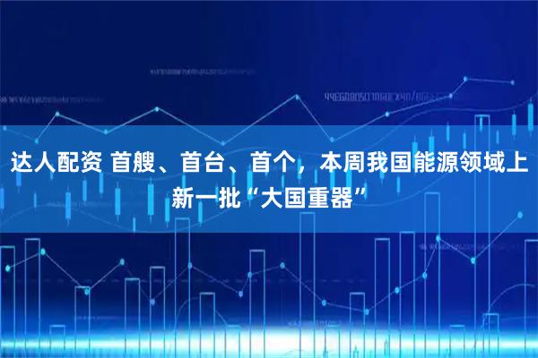 达人配资 首艘、首台、首个，本周我国能源领域上新一批“大国重器”