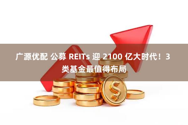 广源优配 公募 REITs 迎 2100 亿大时代！3 类基金最值得布局