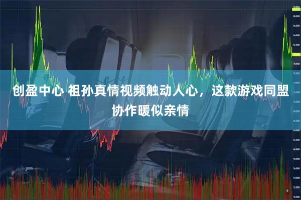 创盈中心 祖孙真情视频触动人心，这款游戏同盟协作暖似亲情
