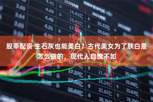 股莘配资 生石灰也能美白？古代美女为了肤白是怎么做的，现代人自愧不如