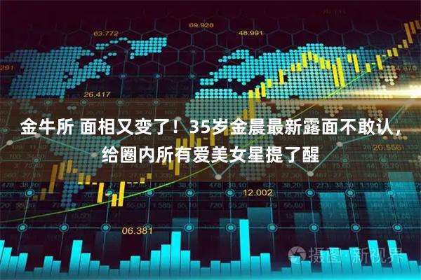 金牛所 面相又变了！35岁金晨最新露面不敢认，给圈内所有爱美女星提了醒