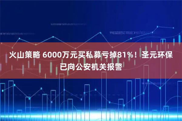 火山策略 6000万元买私募亏掉81%！圣元环保已向公安机关报警
