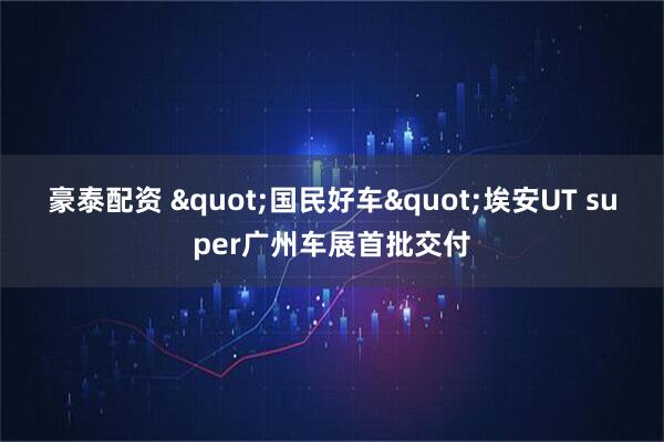 豪泰配资 "国民好车"埃安UT super广州车展首批交付