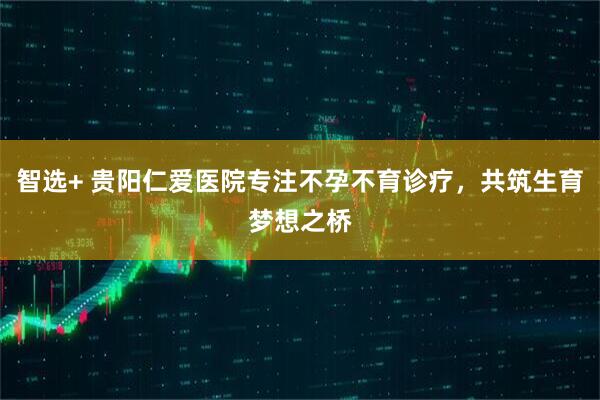 智选+ 贵阳仁爱医院专注不孕不育诊疗，共筑生育梦想之桥