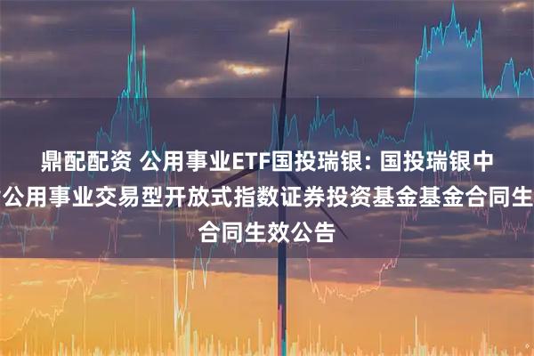 鼎配配资 公用事业ETF国投瑞银: 国投瑞银中证全指公用事业交易型开放式指数证券投资基金基金合同生效公告