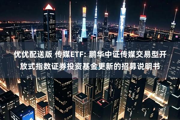 优优配送版 传媒ETF: 鹏华中证传媒交易型开放式指数证券投资基金更新的招募说明书