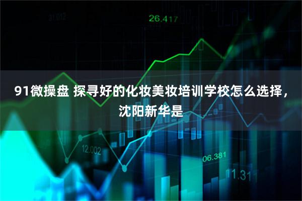 91微操盘 探寻好的化妆美妆培训学校怎么选择，沈阳新华是