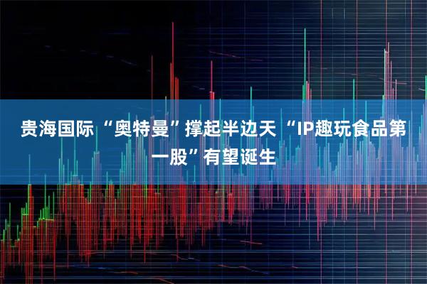 贵海国际 “奥特曼”撑起半边天 “IP趣玩食品第一股”有望诞生