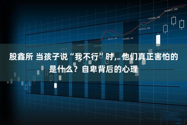 股鑫所 当孩子说“我不行”时，他们真正害怕的是什么？自卑背后的心理