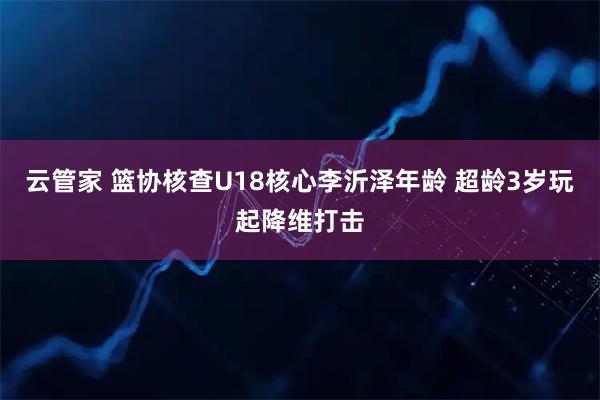 云管家 篮协核查U18核心李沂泽年龄 超龄3岁玩起降维打击