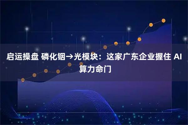 启运操盘 磷化铟→光模块：这家广东企业握住 AI 算力命门