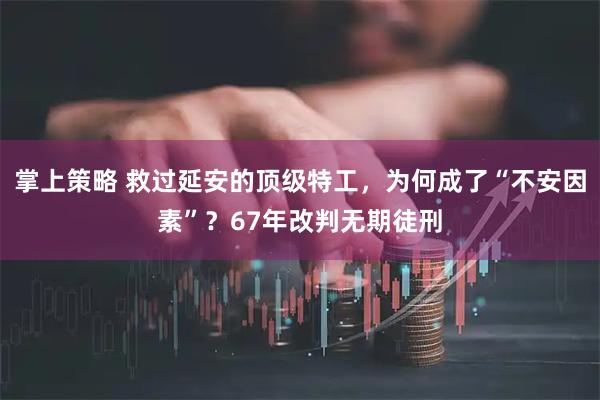 掌上策略 救过延安的顶级特工，为何成了“不安因素”？67年改判无期徒刑