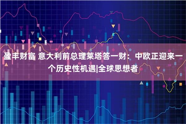 盈丰财富 意大利前总理莱塔答一财：中欧正迎来一个历史性机遇|全球思想者