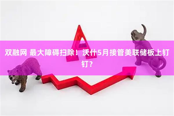 双融网 最大障碍扫除！沃什5月接管美联储板上钉钉？