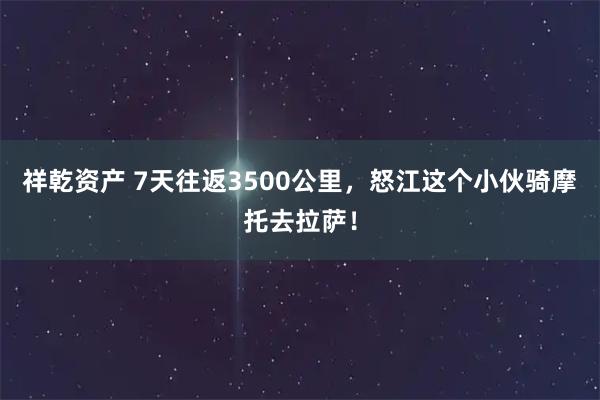 祥乾资产 7天往返3500公里，怒江这个小伙骑摩托去拉萨！