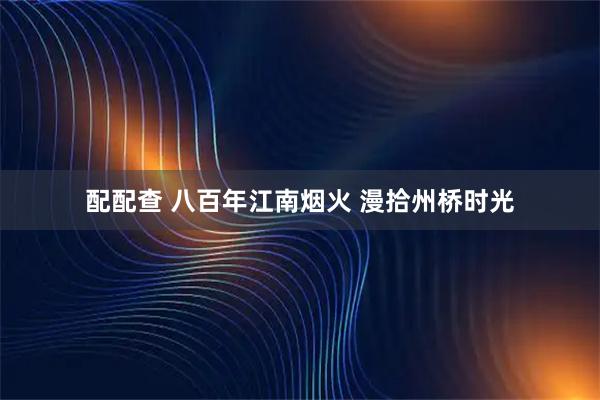 配配查 八百年江南烟火 漫拾州桥时光